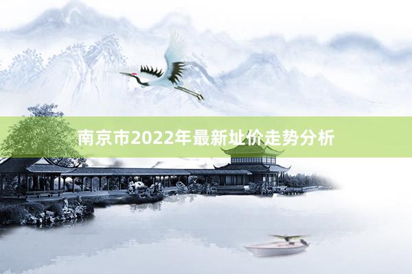 南京市2022年最新址价走势分析
